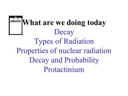 What are we doing today Decay Types of Radiation Properties of nuclear radiation Decay and Probability Protactinium.