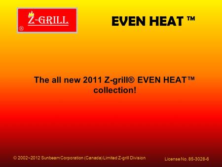 EVEN HEAT ™ License No. 85-3028-6 © 2002~2012 Sunbeam Corporation (Canada) Limited Z-grill Division The all new 2011 Z-grill® EVEN HEAT™ collection!