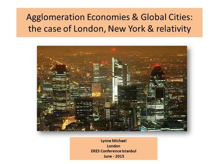 Agglomeration Economies & Global Cities: the case of London, New York & relativity Lynne Michael London ERES Conference Istanbul June - 2015.