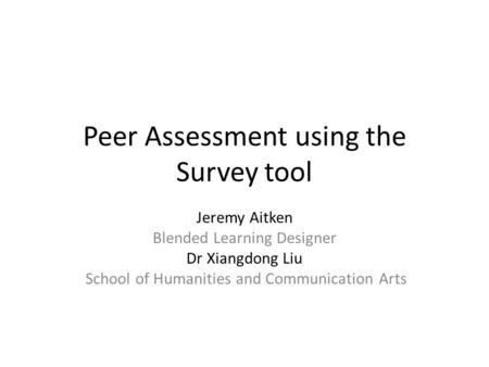 Peer Assessment using the Survey tool Jeremy Aitken Blended Learning Designer Dr Xiangdong Liu School of Humanities and Communication Arts.