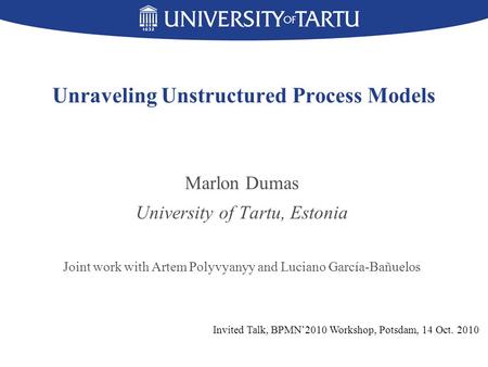 Unraveling Unstructured Process Models Marlon Dumas University of Tartu, Estonia Joint work with Artem Polyvyanyy and Luciano García-Bañuelos Invited Talk,