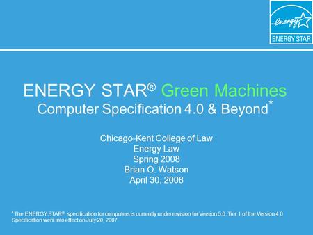 ENERGY STAR ® Green Machines Computer Specification 4.0 & Beyond * Chicago-Kent College of Law Energy Law Spring 2008 Brian O. Watson April 30, 2008 *