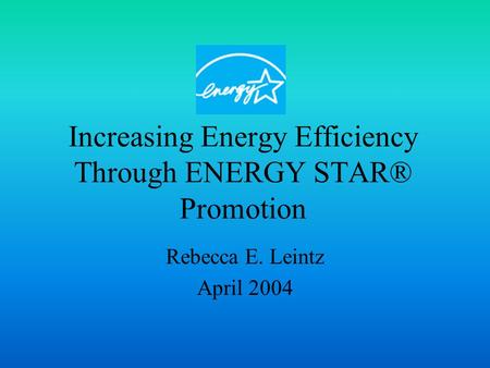 Increasing Energy Efficiency Through ENERGY STAR® Promotion Rebecca E. Leintz April 2004.