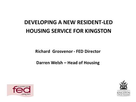 Richard Grosvenor - FED Director Darren Welsh – Head of Housing DEVELOPING A NEW RESIDENT-LED HOUSING SERVICE FOR KINGSTON.