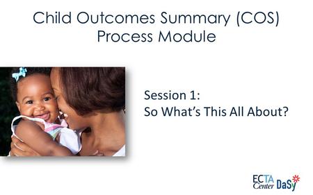 Session 1: So What’s This All About? Child Outcomes Summary (COS) Process Module.