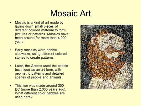 Mosaic Art Mosaic is a kind of art made by laying down small pieces of different colored material to form pictures or patterns. Mosaics have been around.