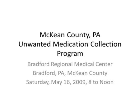 McKean County, PA Unwanted Medication Collection Program Bradford Regional Medical Center Bradford, PA, McKean County Saturday, May 16, 2009, 8 to Noon.