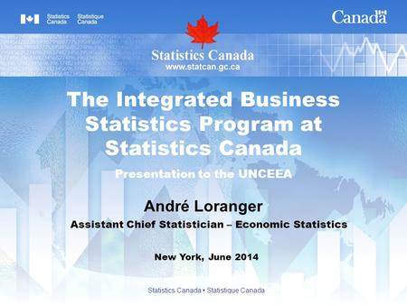 André Loranger New York, June 2014 The Integrated Business Statistics Program at Statistics Canada Presentation to the UNCEEA Assistant Chief Statistician.