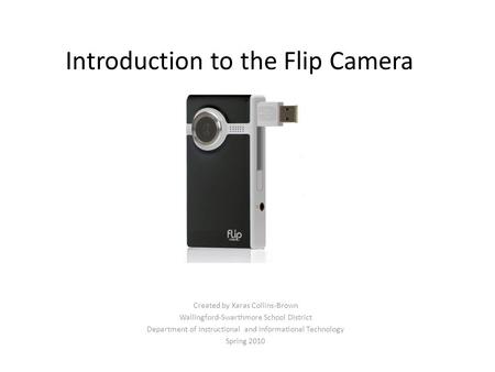 Introduction to the Flip Camera Created by Xaras Collins-Brown Wallingford-Swarthmore School District Department of Instructional and Informational Technology.