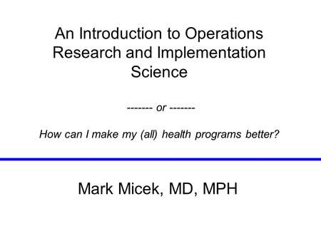 An Introduction to Operations Research and Implementation Science ------- or ------- How can I make my (all) health programs better? Mark Micek, MD, MPH.