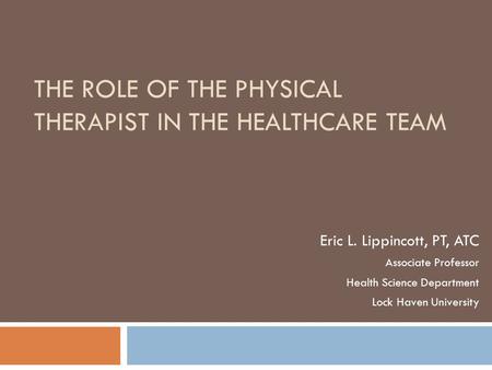 THE ROLE OF THE PHYSICAL THERAPIST IN THE HEALTHCARE TEAM Eric L. Lippincott, PT, ATC Associate Professor Health Science Department Lock Haven University.