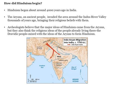 How did Hinduism begin? Hinduism began about around 4000 years ago in India. The Aryans, an ancient people, invaded the area around the Indus River Valley.