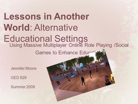 Lessons in Another World: Alternative Educational Settings Jennifer Moore GED 628 Summer 2009 Using Massive Multiplayer Online Role Playing /Social Games.
