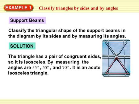 EXAMPLE 1 Classify triangles by sides and by angles SOLUTION The triangle has a pair of congruent sides, so it is isosceles. By measuring, the angles are.