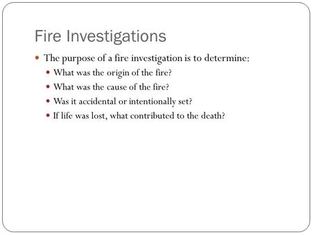 Fire Investigations The purpose of a fire investigation is to determine: What was the origin of the fire? What was the cause of the fire? Was it accidental.