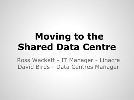 Moving to the Shared Data Centre Ross Wackett - IT Manager - Linacre David Birds - Data Centres Manager.