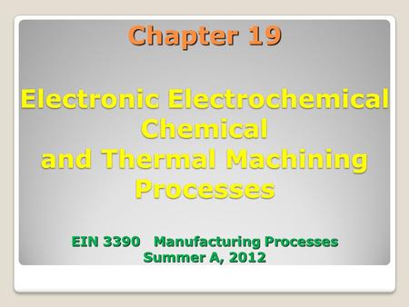Chapter 19 Electronic Electrochemical Chemical and Thermal Machining Processes EIN 3390 Manufacturing Processes Summer A, 2012.