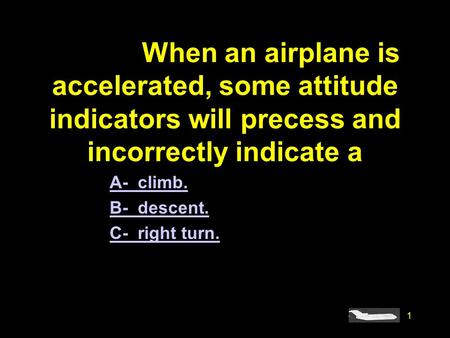 #4918. When an airplane is accelerated, some attitude indicators will precess and incorrectly indicate a A- climb. B- descent. C- right turn.