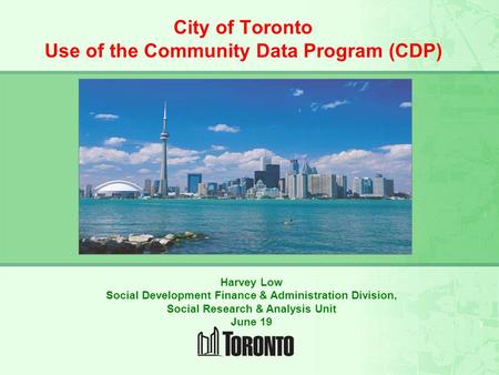 CITY OF TORONTO SOCIAL RESEARCH and RESOURCES FOR THE COMMUNITY City of Toronto Use of the Community Data Program (CDP) Harvey Low Social Development Finance.