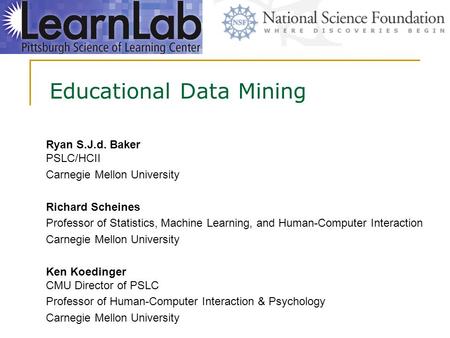 Educational Data Mining Ryan S.J.d. Baker PSLC/HCII Carnegie Mellon University Richard Scheines Professor of Statistics, Machine Learning, and Human-Computer.