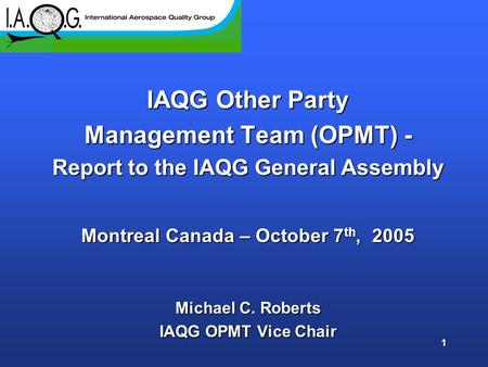 1 IAQG Other Party Management Team (OPMT) - Report to the IAQG General Assembly Montreal Canada – October 7 th, 2005 Michael C. Roberts IAQG OPMT Vice.