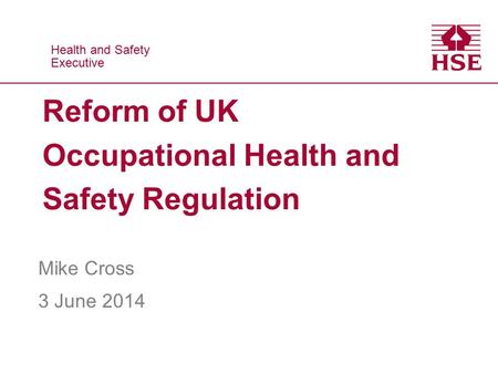Health and Safety Executive Health and Safety Executive Reform of UK Occupational Health and Safety Regulation Mike Cross 3 June 2014.