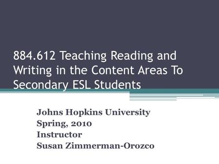 884.612 Teaching Reading and Writing in the Content Areas To Secondary ESL Students Johns Hopkins University Spring, 2010 Instructor Susan Zimmerman-Orozco.