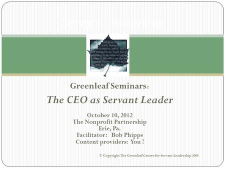 Greenleaf Seminars © The CEO as Servant Leader October 10, 2012 The Nonprofit Partnership Erie, Pa. Facilitator: Bob Phipps Content providers: You ! ©