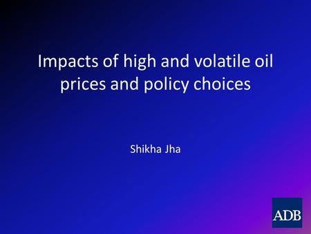Impacts of high and volatile oil prices and policy choices Shikha Jha.