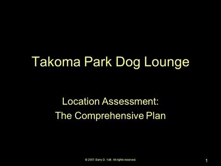 © 2007. Barry D. Yatt. All rights reserved. 1 Takoma Park Dog Lounge Location Assessment: The Comprehensive Plan.