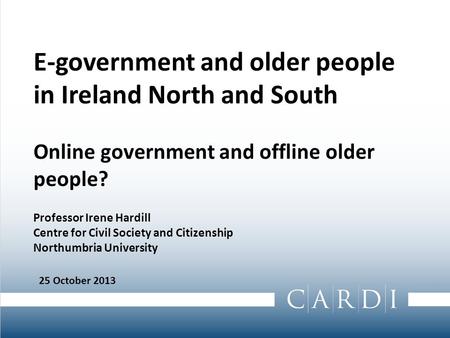 E-government and older people in Ireland North and South Online government and offline older people? Professor Irene Hardill Centre for Civil Society and.
