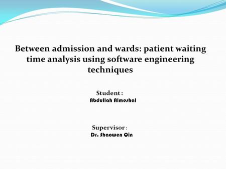 Between admission and wards: patient waiting time analysis using software engineering techniques Student : Abdullah Almeshal Supervisor : Dr. Shaowen Qin.