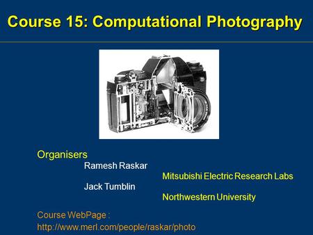Course 15: Computational Photography Organisers Ramesh Raskar Mitsubishi Electric Research Labs Jack Tumblin Northwestern University Course WebPage :