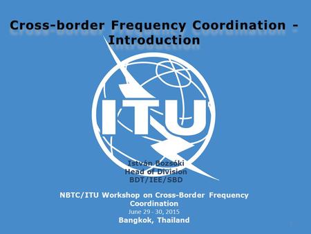 NBTC/ITU Workshop on Cross-Border Frequency Coordination June 29 - 30, 2015 Bangkok, Thailand István Bozsóki Head of Division BDT/IEE/SBD 1.