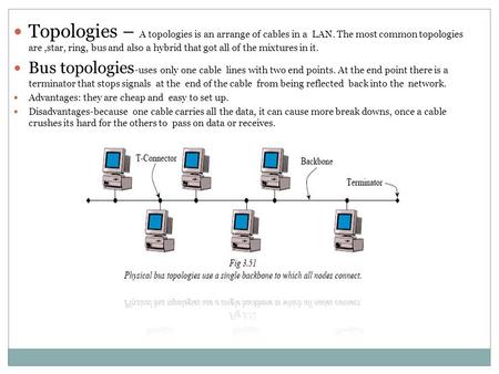 Topologies – A topologies is an arrange of cables in a LAN. The most common topologies are,star, ring, bus and also a hybrid that got all of the mixtures.