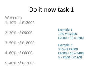 Do it now task 1 Work out: 1. 10% of £12000 2. 20% of £9000 3. 50% of £18000 4. 60% of £6000 5. 40% of £12000 Example 1 10% of £2000 £2000 ÷ 10 = £200.