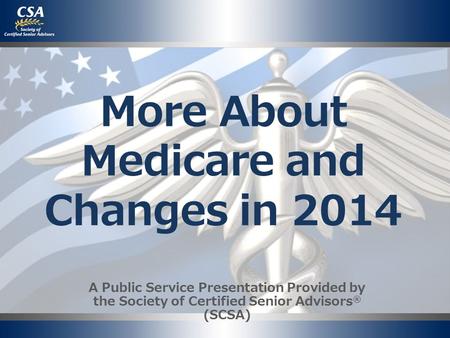 More About Medicare and Changes in 2014 A Public Service Presentation Provided by the Society of Certified Senior Advisors ® (SCSA)