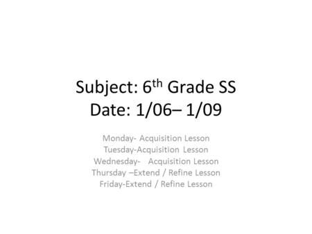 Subject: 6 th Grade SS Date: 1/06– 1/09 Monday- Acquisition Lesson Tuesday-Acquisition Lesson Wednesday- Acquisition Lesson Thursday –Extend / Refine Lesson.