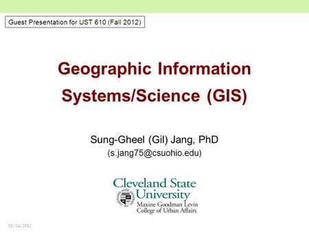10/24/2012 Geographic Information Systems/Science (GIS) Sung-Gheel (Gil) Jang, PhD Guest Presentation for UST 610 (Fall 2012)