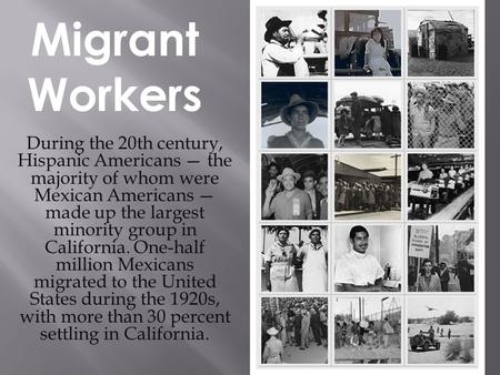 Migrant Workers During the 20th century, Hispanic Americans — the majority of whom were Mexican Americans — made up the largest minority group in California.