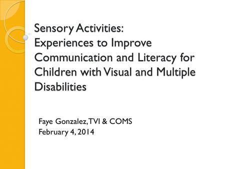 Sensory Activities: Experiences to Improve Communication and Literacy for Children with Visual and Multiple Disabilities Faye Gonzalez, TVI & COMS February.