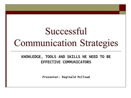 Successful Communication Strategies KNOWLEDGE, TOOLS AND SKILLS WE NEED TO BE EFFECTIVE COMMUNICATORS Presenter: Reginald McCloud.