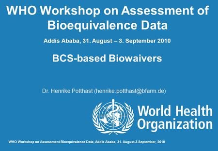 WHO Workshop on Assessment of Bioequivalence Data Addis Ababa, 31. August – 3. September 2010 BCS-based Biowaivers Dr. Henrike Potthast