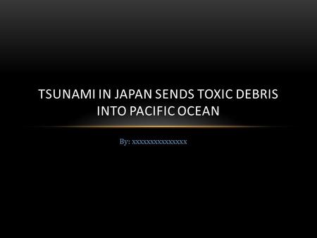 By: xxxxxxxxxxxxxxx TSUNAMI IN JAPAN SENDS TOXIC DEBRIS INTO PACIFIC OCEAN.
