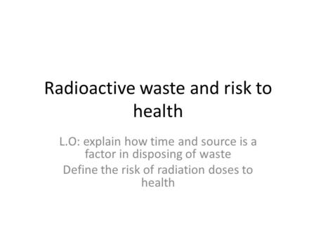 Radioactive waste and risk to health L.O: explain how time and source is a factor in disposing of waste Define the risk of radiation doses to health.