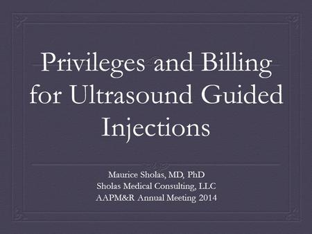 Privileges and Billing for Ultrasound Guided Injections Maurice Sholas, MD, PhD Sholas Medical Consulting, LLC AAPM&R Annual Meeting 2014.