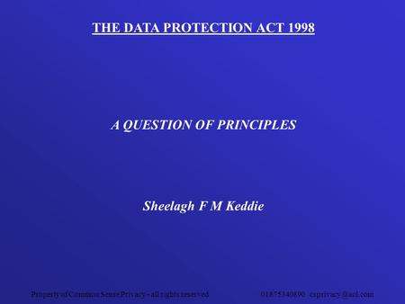 Property of Common Sense Privacy - all rights reserved 01875340890 THE DATA PROTECTION ACT 1998 A QUESTION OF PRINCIPLES Sheelagh F M.