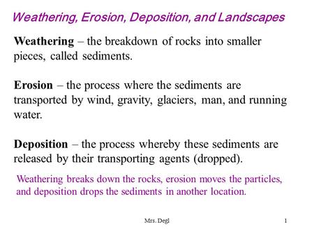 Mrs. Degl1 Weathering, Erosion, Deposition, and Landscapes Weathering – the breakdown of rocks into smaller pieces, called sediments. Erosion – the process.