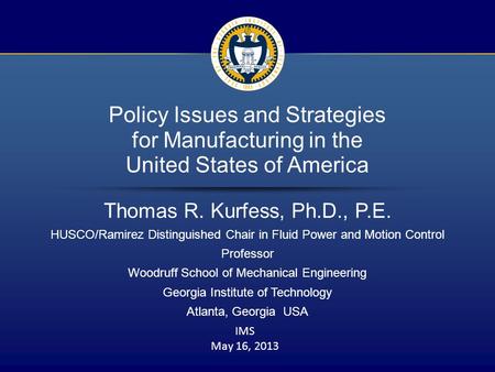 1 / 16 Policy Issues and Strategies for Manufacturing in the United States of America Thomas R. Kurfess, Ph.D., P.E. HUSCO/Ramirez Distinguished Chair.