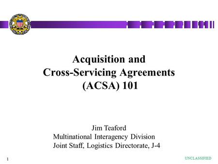 1 Acquisition and Cross-Servicing Agreements (ACSA) 101 UNCLASSIFIED Jim Teaford Multinational Interagency Division Joint Staff, Logistics Directorate,